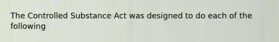 The Controlled Substance Act was designed to do each of the following