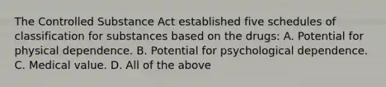 The Controlled Substance Act established five schedules of classification for substances based on the​ drugs: A. Potential for physical dependence. B. Potential for psychological dependence. C. Medical value. D. All of the above