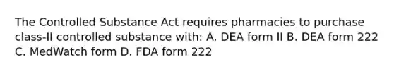 The Controlled Substance Act requires pharmacies to purchase class-II controlled substance with: A. DEA form II B. DEA form 222 C. MedWatch form D. FDA form 222