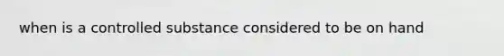 when is a controlled substance considered to be on hand