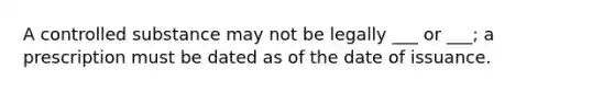 A controlled substance may not be legally ___ or ___; a prescription must be dated as of the date of issuance.