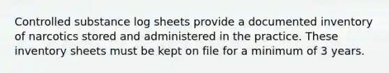 Controlled substance log sheets provide a documented inventory of narcotics stored and administered in the practice. These inventory sheets must be kept on file for a minimum of 3 years.