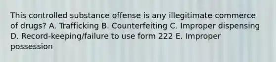 This controlled substance offense is any illegitimate commerce of drugs? A. Trafficking B. Counterfeiting C. Improper dispensing D. Record-keeping/failure to use form 222 E. Improper possession