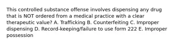 This controlled substance offense involves dispensing any drug that is NOT ordered from a medical practice with a clear therapeutic value? A. Trafficking B. Counterfeiting C. Improper dispensing D. Record-keeping/failure to use form 222 E. Improper possession