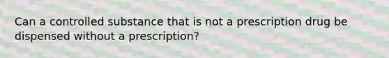 Can a controlled substance that is not a prescription drug be dispensed without a prescription?