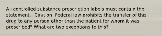 All controlled substance prescription labels must contain the statement, "Caution; Federal law prohibits the transfer of this drug to any person other than the patient for whom it was prescribed" What are two exceptions to this?