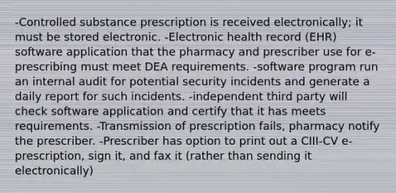 -Controlled substance prescription is received electronically; it must be stored electronic. -Electronic health record (EHR) software application that the pharmacy and prescriber use for e-prescribing must meet DEA requirements. -software program run an internal audit for potential security incidents and generate a daily report for such incidents. -independent third party will check software application and certify that it has meets requirements. -Transmission of prescription fails, pharmacy notify the prescriber. -Prescriber has option to print out a CIII-CV e-prescription, sign it, and fax it (rather than sending it electronically)