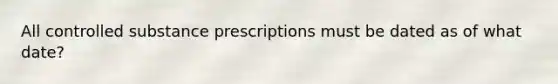 All controlled substance prescriptions must be dated as of what date?