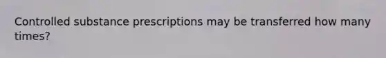 Controlled substance prescriptions may be transferred how many times?