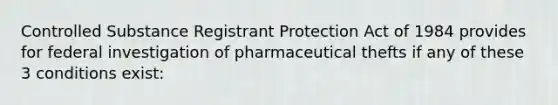 Controlled Substance Registrant Protection Act of 1984 provides for federal investigation of pharmaceutical thefts if any of these 3 conditions exist: