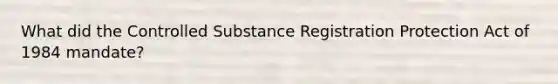 What did the Controlled Substance Registration Protection Act of 1984 mandate?