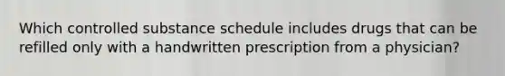 Which controlled substance schedule includes drugs that can be refilled only with a handwritten prescription from a physician?