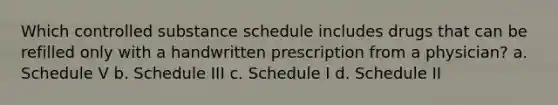 Which controlled substance schedule includes drugs that can be refilled only with a handwritten prescription from a physician? a. Schedule V b. Schedule III c. Schedule I d. Schedule II