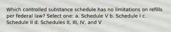 Which controlled substance schedule has no limitations on refills per federal law? Select one: a. Schedule V b. Schedule I c. Schedule II d. Schedules II, III, IV, and V