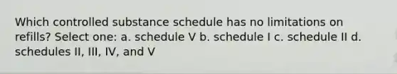 Which controlled substance schedule has no limitations on refills? Select one: a. schedule V b. schedule I c. schedule II d. schedules II, III, IV, and V