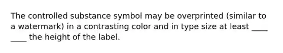 The controlled substance symbol may be overprinted (similar to a watermark) in a contrasting color and in type size at least ____ ____ the height of the label.