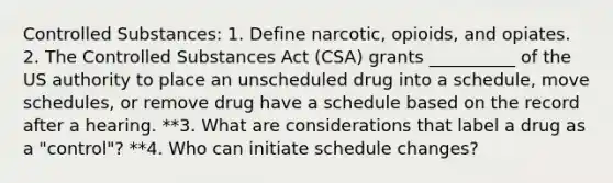 Controlled Substances: 1. Define narcotic, opioids, and opiates. 2. The Controlled Substances Act (CSA) grants __________ of the US authority to place an unscheduled drug into a schedule, move schedules, or remove drug have a schedule based on the record after a hearing. **3. What are considerations that label a drug as a "control"? **4. Who can initiate schedule changes?