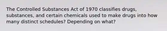 The Controlled Substances Act of 1970 classifies drugs, substances, and certain chemicals used to make drugs into how many distinct schedules? Depending on what?