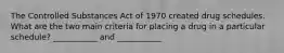 The Controlled Substances Act of 1970 created drug schedules. What are the two main criteria for placing a drug in a particular schedule? ___________ and ___________