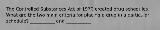 The Controlled Substances Act of 1970 created drug schedules. What are the two main criteria for placing a drug in a particular schedule? ___________ and ___________