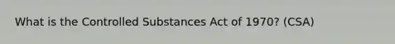 What is the Controlled Substances Act of 1970? (CSA)