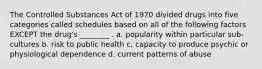 The Controlled Substances Act of 1970 divided drugs into five categories called schedules based on all of the following factors EXCEPT the drug's ________ . a. popularity within particular sub-cultures b. risk to public health c. capacity to produce psychic or physiological dependence d. current patterns of abuse