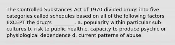 The Controlled Substances Act of 1970 divided drugs into five categories called schedules based on all of the following factors EXCEPT the drug's ________ . a. popularity within particular sub-cultures b. risk to public health c. capacity to produce psychic or physiological dependence d. current patterns of abuse