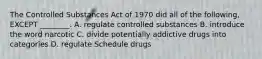 The Controlled Substances Act of 1970 did all of the following, EXCEPT ________. A. regulate controlled substances B. introduce the word narcotic C. divide potentially addictive drugs into categories D. regulate Schedule drugs