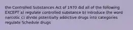 the Controlled Substances Act of 1970 did all of the following EXCEPT a) regulate controlled substance b) introduce the word narcotic c) divide potentially addictive drugs into categories regulate Schedule drugs