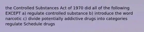 the Controlled Substances Act of 1970 did all of the following EXCEPT a) regulate controlled substance b) introduce the word narcotic c) divide potentially addictive drugs into categories regulate Schedule drugs