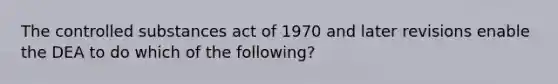 The controlled substances act of 1970 and later revisions enable the DEA to do which of the following?