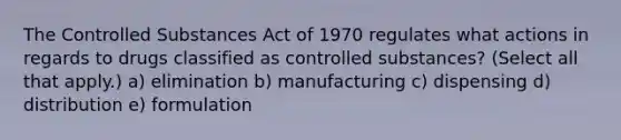 The Controlled Substances Act of 1970 regulates what actions in regards to drugs classified as controlled substances? (Select all that apply.) a) elimination b) manufacturing c) dispensing d) distribution e) formulation