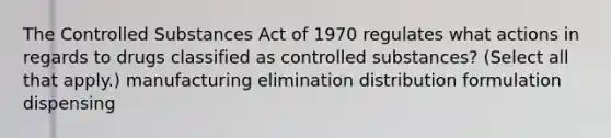 The Controlled Substances Act of 1970 regulates what actions in regards to drugs classified as controlled substances? (Select all that apply.) manufacturing elimination distribution formulation dispensing