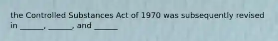 the Controlled Substances Act of 1970 was subsequently revised in ______, ______, and ______