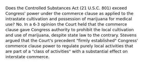 Does the Controlled Substances Act (21 U.S.C. 801) exceed Congress' power under the commerce clause as applied to the intrastate cultivation and possession of marijuana for medical use? No. In a 6-3 opinion the Court held that the commerce clause gave Congress authority to prohibit the local cultivation and use of marijuana, despite state law to the contrary. Stevens argued that the Court's precedent "firmly established" Congress' commerce clause power to regulate purely local activities that are part of a "class of activities" with a substantial effect on interstate commerce.