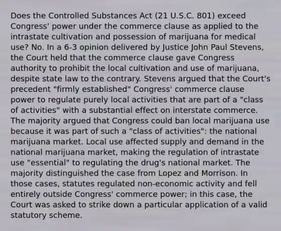 Does the Controlled Substances Act (21 U.S.C. 801) exceed Congress' power under the commerce clause as applied to the intrastate cultivation and possession of marijuana for medical use? No. In a 6-3 opinion delivered by Justice John Paul Stevens, the Court held that the commerce clause gave Congress authority to prohibit the local cultivation and use of marijuana, despite state law to the contrary. Stevens argued that the Court's precedent "firmly established" Congress' commerce clause power to regulate purely local activities that are part of a "class of activities" with a substantial effect on interstate commerce. The majority argued that Congress could ban local marijuana use because it was part of such a "class of activities": the national marijuana market. Local use affected supply and demand in the national marijuana market, making the regulation of intrastate use "essential" to regulating the drug's national market. The majority distinguished the case from Lopez and Morrison. In those cases, statutes regulated non-economic activity and fell entirely outside Congress' commerce power; in this case, the Court was asked to strike down a particular application of a valid statutory scheme.