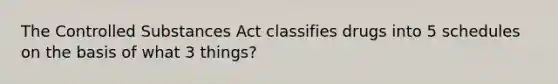 The Controlled Substances Act classifies drugs into 5 schedules on the basis of what 3 things?