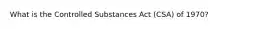 What is the Controlled Substances Act (CSA) of 1970?