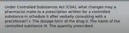 Under Controlled Substances Act (CSA), what changes may a pharmacist make to a prescription written for a controlled substance in schedule II after verbally consulting with a practitioner? I. The dosage form of the drug II. The name of the controlled substance III. The quantity prescribed