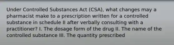 Under Controlled Substances Act (CSA), what changes may a pharmacist make to a prescription written for a controlled substance in schedule II after verbally consulting with a practitioner? I. The dosage form of the drug II. The name of the controlled substance III. The quantity prescribed