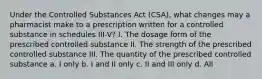 Under the Controlled Substances Act (CSA), what changes may a pharmacist make to a prescription written for a controlled substance in schedules III-V? I. The dosage form of the prescribed controlled substance II. The strength of the prescribed controlled substance III. The quantity of the prescribed controlled substance a. I only b. I and II only c. II and III only d. All