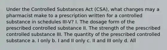 Under the Controlled Substances Act (CSA), what changes may a pharmacist make to a prescription written for a controlled substance in schedules III-V? I. The dosage form of the prescribed controlled substance II. The strength of the prescribed controlled substance III. The quantity of the prescribed controlled substance a. I only b. I and II only c. II and III only d. All