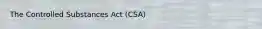 The Controlled Substances Act (CSA)