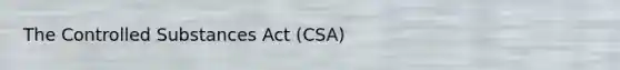 The Controlled Substances Act (CSA)