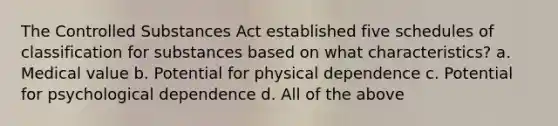 The Controlled Substances Act established five schedules of classification for substances based on what characteristics? a. Medical value b. Potential for physical dependence c. Potential for psychological dependence d. All of the above