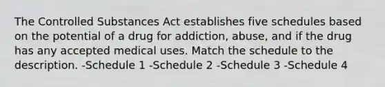 The Controlled Substances Act establishes five schedules based on the potential of a drug for addiction, abuse, and if the drug has any accepted medical uses. Match the schedule to the description. -Schedule 1 -Schedule 2 -Schedule 3 -Schedule 4