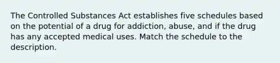 The Controlled Substances Act establishes five schedules based on the potential of a drug for addiction, abuse, and if the drug has any accepted medical uses. Match the schedule to the description.