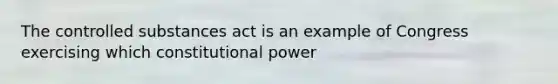 The controlled substances act is an example of Congress exercising which constitutional power