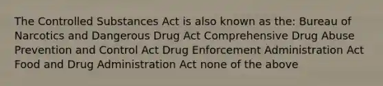 The Controlled Substances Act is also known as the: Bureau of Narcotics and Dangerous Drug Act Comprehensive Drug Abuse Prevention and Control Act Drug Enforcement Administration Act Food and Drug Administration Act none of the above