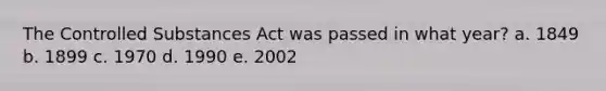 The Controlled Substances Act was passed in what year? a. 1849 b. 1899 c. 1970 d. 1990 e. 2002